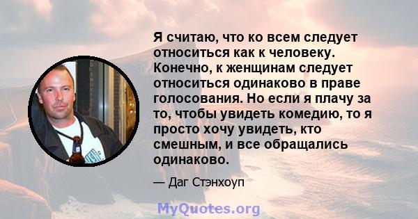 Я считаю, что ко всем следует относиться как к человеку. Конечно, к женщинам следует относиться одинаково в праве голосования. Но если я плачу за то, чтобы увидеть комедию, то я просто хочу увидеть, кто смешным, и все