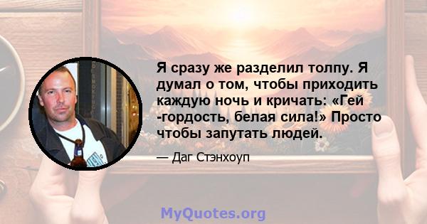 Я сразу же разделил толпу. Я думал о том, чтобы приходить каждую ночь и кричать: «Гей -гордость, белая сила!» Просто чтобы запутать людей.