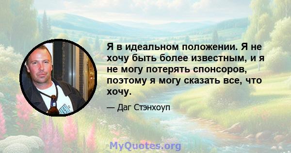 Я в идеальном положении. Я не хочу быть более известным, и я не могу потерять спонсоров, поэтому я могу сказать все, что хочу.