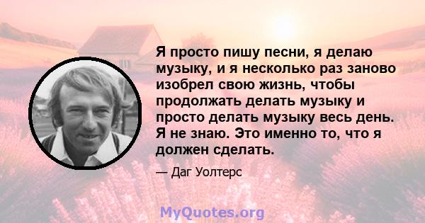 Я просто пишу песни, я делаю музыку, и я несколько раз заново изобрел свою жизнь, чтобы продолжать делать музыку и просто делать музыку весь день. Я не знаю. Это именно то, что я должен сделать.