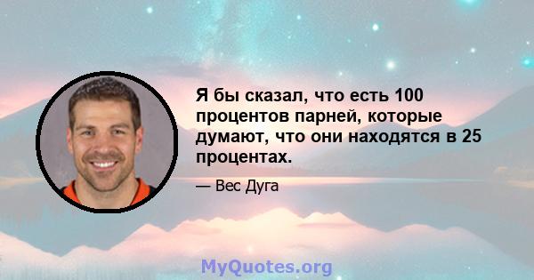 Я бы сказал, что есть 100 процентов парней, которые думают, что они находятся в 25 процентах.