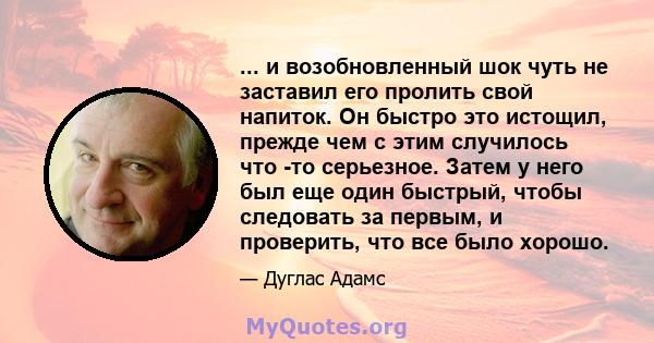 ... и возобновленный шок чуть не заставил его пролить свой напиток. Он быстро это истощил, прежде чем с этим случилось что -то серьезное. Затем у него был еще один быстрый, чтобы следовать за первым, и проверить, что