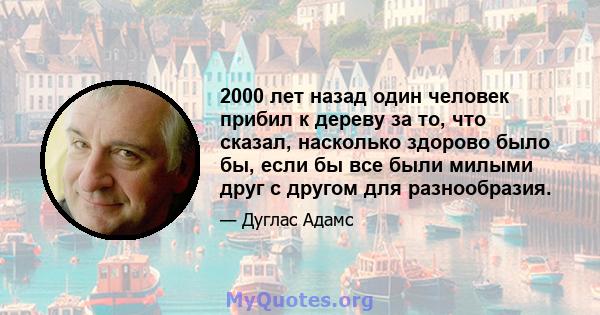 2000 лет назад один человек прибил к дереву за то, что сказал, насколько здорово было бы, если бы все были милыми друг с другом для разнообразия.