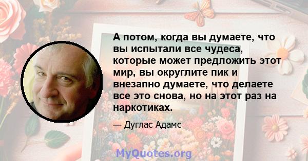 А потом, когда вы думаете, что вы испытали все чудеса, которые может предложить этот мир, вы округлите пик и внезапно думаете, что делаете все это снова, но на этот раз на наркотиках.