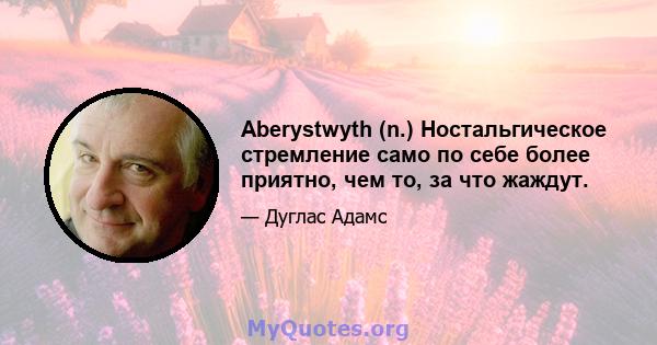 Aberystwyth (n.) Ностальгическое стремление само по себе более приятно, чем то, за что жаждут.