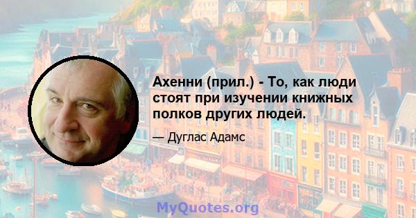 Ахенни (прил.) - То, как люди стоят при изучении книжных полков других людей.