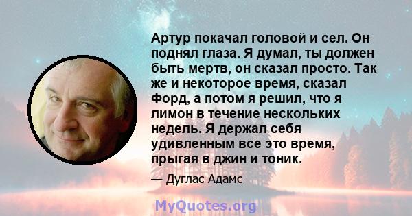 Артур покачал головой и сел. Он поднял глаза. Я думал, ты должен быть мертв, он сказал просто. Так же и некоторое время, сказал Форд, а потом я решил, что я лимон в течение нескольких недель. Я держал себя удивленным