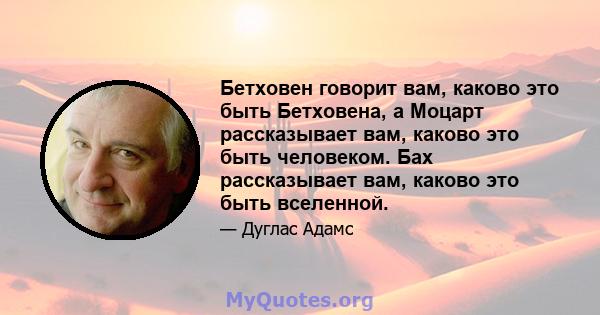 Бетховен говорит вам, каково это быть Бетховена, а Моцарт рассказывает вам, каково это быть человеком. Бах рассказывает вам, каково это быть вселенной.