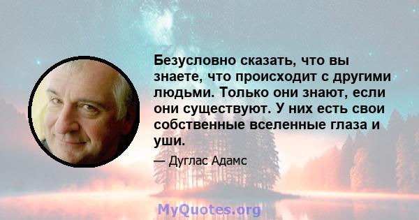 Безусловно сказать, что вы знаете, что происходит с другими людьми. Только они знают, если они существуют. У них есть свои собственные вселенные глаза и уши.