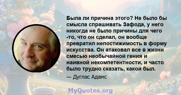 Была ли причина этого? Не было бы смысла спрашивать Зафода, у него никогда не было причины для чего -то, что он сделал, он вообще превратил непостижимость в форму искусства. Он атаковал все в жизни смесью необычайной