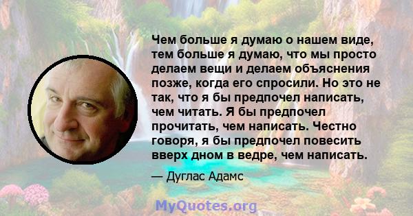 Чем больше я думаю о нашем виде, тем больше я думаю, что мы просто делаем вещи и делаем объяснения позже, когда его спросили. Но это не так, что я бы предпочел написать, чем читать. Я бы предпочел прочитать, чем