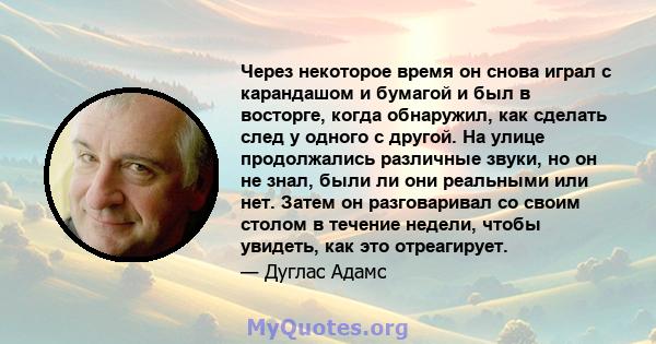 Через некоторое время он снова играл с карандашом и бумагой и был в восторге, когда обнаружил, как сделать след у одного с другой. На улице продолжались различные звуки, но он не знал, были ли они реальными или нет.