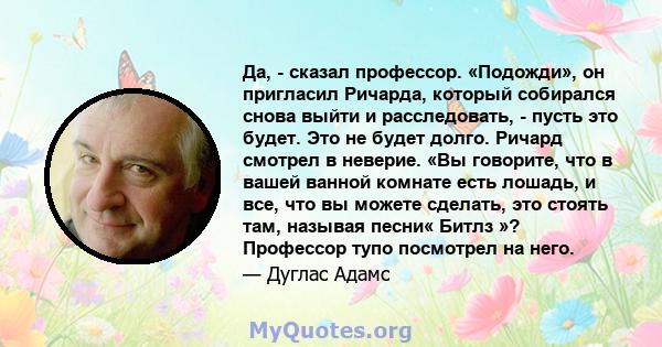 Да, - сказал профессор. «Подожди», он пригласил Ричарда, который собирался снова выйти и расследовать, - пусть это будет. Это не будет долго. Ричард смотрел в неверие. «Вы говорите, что в вашей ванной комнате есть