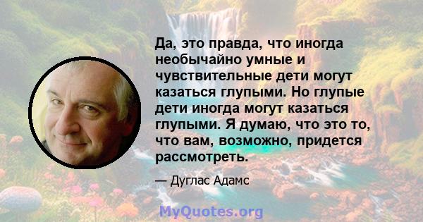 Да, это правда, что иногда необычайно умные и чувствительные дети могут казаться глупыми. Но глупые дети иногда могут казаться глупыми. Я думаю, что это то, что вам, возможно, придется рассмотреть.