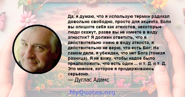 Да, я думаю, что я использую термин радикал довольно свободно, просто для акцента. Если вы опишите себя как атеистов, некоторые люди скажут, разве вы не имеете в виду агностик? Я должен ответить, что я действительно