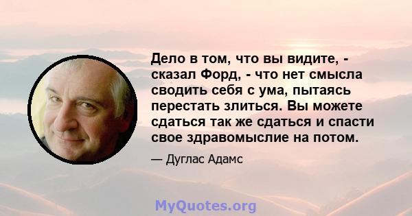 Дело в том, что вы видите, - сказал Форд, - что нет смысла сводить себя с ума, пытаясь перестать злиться. Вы можете сдаться так же сдаться и спасти свое здравомыслие на потом.