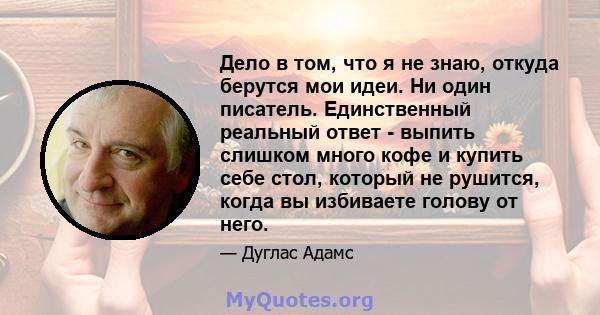 Дело в том, что я не знаю, откуда берутся мои идеи. Ни один писатель. Единственный реальный ответ - выпить слишком много кофе и купить себе стол, который не рушится, когда вы избиваете голову от него.