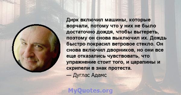 Дирк включил машины, которые ворчали, потому что у них не было достаточно дождя, чтобы вытереть, поэтому он снова выключил их. Дождь быстро покрасил ветровое стекло. Он снова включил дворников, но они все еще отказались 