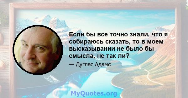 Если бы все точно знали, что я собираюсь сказать, то в моем высказывании не было бы смысла, не так ли?