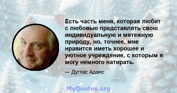 Есть часть меня, которая любит с любовью представлять свою индивидуальную и мятежную природу, но, точнее, мне нравится иметь хорошее и уютное учреждение, с которым я могу немного натирать.