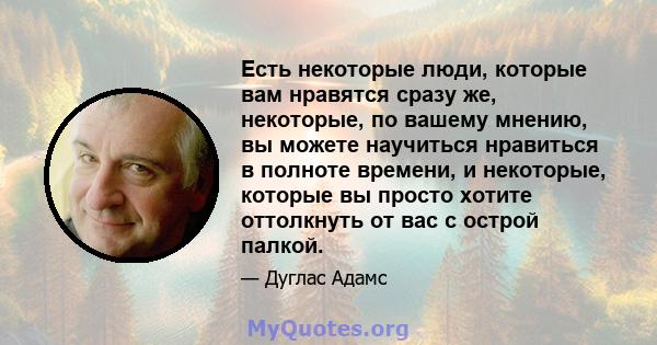 Есть некоторые люди, которые вам нравятся сразу же, некоторые, по вашему мнению, вы можете научиться нравиться в полноте времени, и некоторые, которые вы просто хотите оттолкнуть от вас с острой палкой.