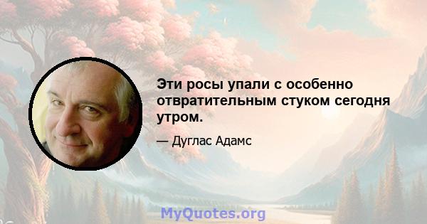 Эти росы упали с особенно отвратительным стуком сегодня утром.