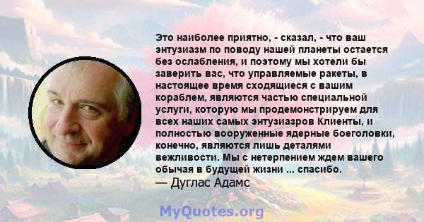 Это наиболее приятно, - сказал, - что ваш энтузиазм по поводу нашей планеты остается без ослабления, и поэтому мы хотели бы заверить вас, что управляемые ракеты, в настоящее время сходящиеся с вашим кораблем, являются