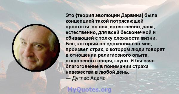 Это {теория эволюции Дарвина] была концепцией такой потрясающей простоты, но она, естественно, дала, естественно, для всей бесконечной и сбивающей с толку сложности жизни. Бэп, который он вдохновил во мне, произвел