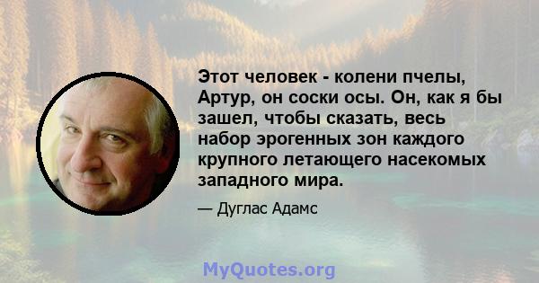 Этот человек - колени пчелы, Артур, он соски осы. Он, как я бы зашел, чтобы сказать, весь набор эрогенных зон каждого крупного летающего насекомых западного мира.