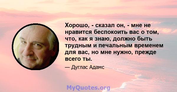 Хорошо, - сказал он, - мне не нравится беспокоить вас о том, что, как я знаю, должно быть трудным и печальным временем для вас, но мне нужно, прежде всего ты.