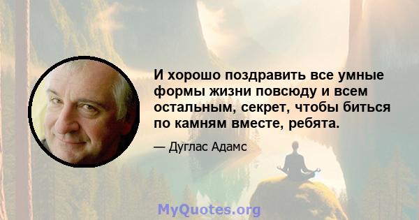 И хорошо поздравить все умные формы жизни повсюду и всем остальным, секрет, чтобы биться по камням вместе, ребята.