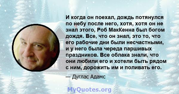 И когда он поехал, дождь потянулся по небу после него, хотя, хотя он не знал этого, Роб МакКенна был богом дождя. Все, что он знал, это то, что его рабочие дни были несчастными, и у него была череда паршивых праздников. 