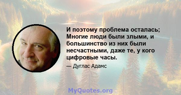 И поэтому проблема осталась; Многие люди были злыми, и большинство из них были несчастными, даже те, у кого цифровые часы.