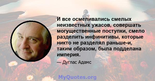 И все осмеливались смелых неизвестных ужасов, совершать могущественные поступки, смело разделить инфинитивы, которые никто не разделял раньше-и, таким образом, была подделана империя.