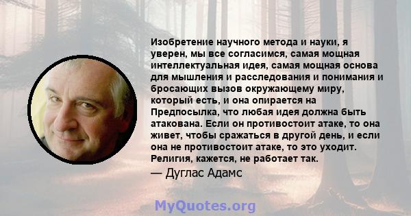 Изобретение научного метода и науки, я уверен, мы все согласимся, самая мощная интеллектуальная идея, самая мощная основа для мышления и расследования и понимания и бросающих вызов окружающему миру, который есть, и она