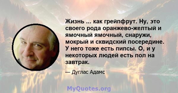 Жизнь ... как грейпфрут. Ну, это своего рода оранжево-желтый и ямочный ямочный, снаружи, мокрый и сквидский посередине. У него тоже есть пипсы. О, и у некоторых людей есть пол на завтрак.