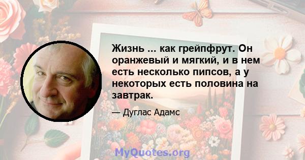 Жизнь ... как грейпфрут. Он оранжевый и мягкий, и в нем есть несколько пипсов, а у некоторых есть половина на завтрак.