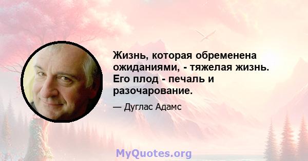 Жизнь, которая обременена ожиданиями, - тяжелая жизнь. Его плод - печаль и разочарование.