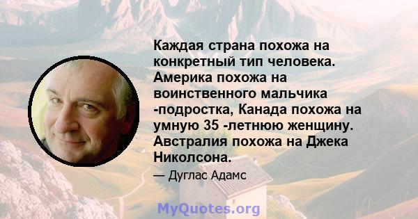 Каждая страна похожа на конкретный тип человека. Америка похожа на воинственного мальчика -подростка, Канада похожа на умную 35 -летнюю женщину. Австралия похожа на Джека Николсона.