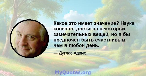 Какое это имеет значение? Наука, конечно, достигла некоторых замечательных вещей, но я бы предпочел быть счастливым, чем в любой день.