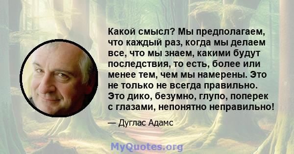 Какой смысл? Мы предполагаем, что каждый раз, когда мы делаем все, что мы знаем, какими будут последствия, то есть, более или менее тем, чем мы намерены. Это не только не всегда правильно. Это дико, безумно, глупо,