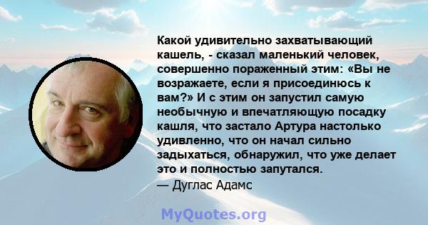 Какой удивительно захватывающий кашель, - сказал маленький человек, совершенно пораженный этим: «Вы не возражаете, если я присоединюсь к вам?» И с этим он запустил самую необычную и впечатляющую посадку кашля, что