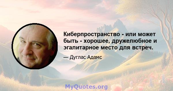 Киберпространство - или может быть - хорошее, дружелюбное и эгалитарное место для встреч.