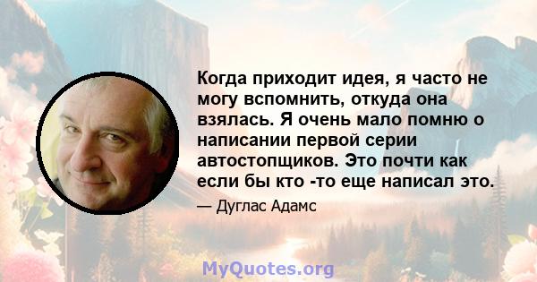 Когда приходит идея, я часто не могу вспомнить, откуда она взялась. Я очень мало помню о написании первой серии автостопщиков. Это почти как если бы кто -то еще написал это.