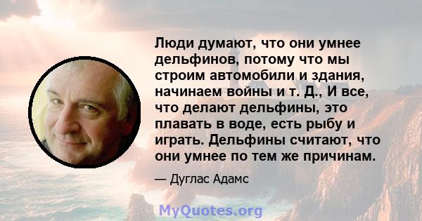 Люди думают, что они умнее дельфинов, потому что мы строим автомобили и здания, начинаем войны и т. Д., И все, что делают дельфины, это плавать в воде, есть рыбу и играть. Дельфины считают, что они умнее по тем же