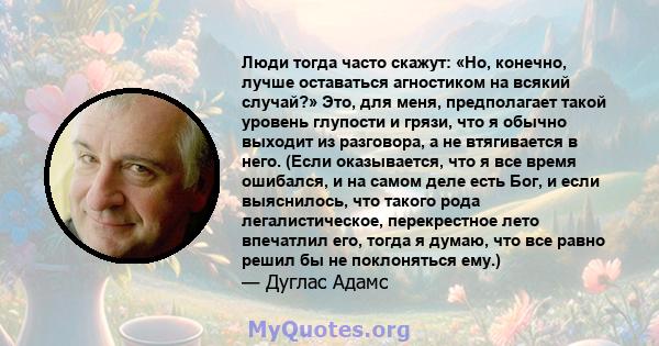 Люди тогда часто скажут: «Но, конечно, лучше оставаться агностиком на всякий случай?» Это, для меня, предполагает такой уровень глупости и грязи, что я обычно выходит из разговора, а не втягивается в него. (Если