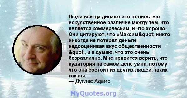 Люди всегда делают это полностью искусственное различие между тем, что является коммерческим, и что хорошо. Они цитируют, что «Максим" никто никогда не потерял деньги, недооценивая вкус общественности ", и я