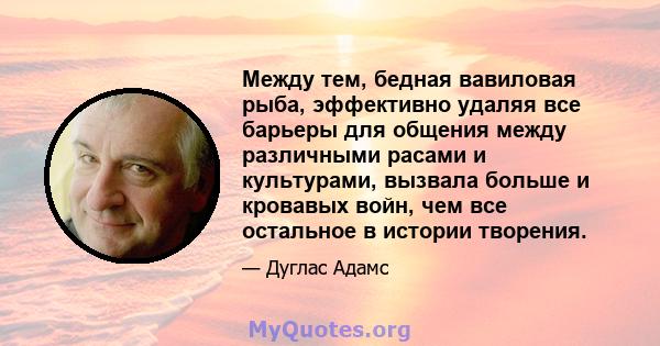 Между тем, бедная вавиловая рыба, эффективно удаляя все барьеры для общения между различными расами и культурами, вызвала больше и кровавых войн, чем все остальное в истории творения.