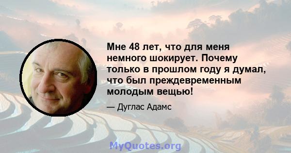 Мне 48 лет, что для меня немного шокирует. Почему только в прошлом году я думал, что был преждевременным молодым вещью!