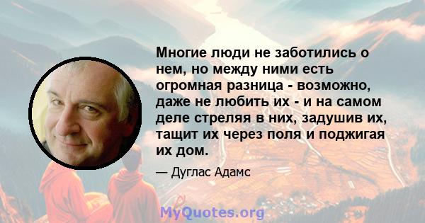 Многие люди не заботились о нем, но между ними есть огромная разница - возможно, даже не любить их - и на самом деле стреляя в них, задушив их, тащит их через поля и поджигая их дом.